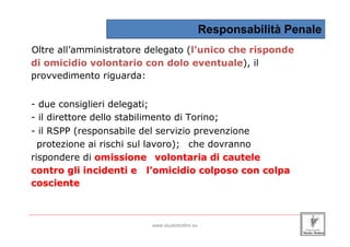 Responsabilità Penale
 Oltre all’amministratore delegato (l’unico che risponde
 di omicidio volontario con dolo eventuale), il
 provvedimento riguarda:


 - due consiglieri delegati;
 - il direttore dello stabilimento di Torino;
 - il RSPP (responsabile del servizio prevenzione
   protezione ai rischi sul lavoro); che dovranno
 rispondere di omissione volontaria di cautele
 contro gli incidenti e l’omicidio colposo con colpa
 cosciente


_____________________________________________________________________________________________________________________

                                                 www.studiobottini.eu
 