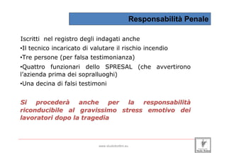 Responsabilità Penale

 Iscritti nel registro degli indagati anche
 •Il tecnico incaricato di valutare il rischio incendio
 •Tre persone (per falsa testimonianza)
 •Quattro funzionari dello SPRESAL (che avvertirono
 l’azienda prima dei sopralluoghi)
 •Una decina di falsi testimoni


 Si   procederà    anche    per la responsabilità
 riconducibile al gravissimo stress emotivo dei
 lavoratori dopo la tragedia


_____________________________________________________________________________________________________________________

                                                 www.studiobottini.eu
 