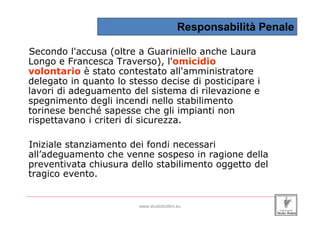Responsabilità Penale

 Secondo l'accusa (oltre a Guariniello anche Laura
 Longo e Francesca Traverso), l'omicidio
 volontario è stato contestato all'amministratore
 delegato in quanto lo stesso decise di posticipare i
 lavori di adeguamento del sistema di rilevazione e
 spegnimento degli incendi nello stabilimento
 torinese benché sapesse che gli impianti non
 rispettavano i criteri di sicurezza.

 Iniziale stanziamento dei fondi necessari
 all’adeguamento che venne sospeso in ragione della
 preventivata chiusura dello stabilimento oggetto del
 tragico evento.

_____________________________________________________________________________________________________________________

                                                 www.studiobottini.eu
 