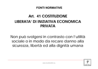 FONTI NORMATIVE


                Art. 41 COSTITUZIONE
         LIBERATA’ DI INIZIATIVA ECONOMICA
                        PRIVATA

   Non può svolgersi in contrasto con l’utilità
   sociale o in modo da recare danno alla
    sicurezza, libertà ed alla dignità umana


_____________________________________________________________________________________________________________________

                                                 www.studiobottini.eu
 