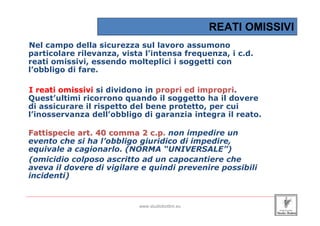 REATI OMISSIVI
 Nel campo della sicurezza sul lavoro assumono
 particolare rilevanza, vista l’intensa frequenza, i c.d.
 reati omissivi, essendo molteplici i soggetti con
 l’obbligo di fare.

 I reati omissivi si dividono in propri ed impropri.
 Quest’ultimi ricorrono quando il soggetto ha il dovere
 di assicurare il rispetto del bene protetto, per cui
 l’inosservanza dell’obbligo di garanzia integra il reato.

 Fattispecie art. 40 comma 2 c.p. non impedire un
                               c.p
 evento che si ha l’obbligo giuridico di impedire,
 equivale a cagionarlo. (NORMA “UNIVERSALE”)
 (omicidio colposo ascritto ad un capocantiere che
 aveva il dovere di vigilare e quindi prevenire possibili
 incidenti)

_____________________________________________________________________________________________________________________

                                                 www.studiobottini.eu
 