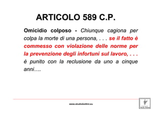 ARTICOLO 589 C.P.
         Omicidio colposo - Chiunque cagiona per
         colpa la morte di una persona, . . . se il fatto è
         commesso con violazione delle norme per
         la prevenzione degli infortuni sul lavoro, . . .
         è punito con la reclusione da uno a cinque
         anni….




_____________________________________________________________________________________________________________________

                                                www.studiobottini.eu
 