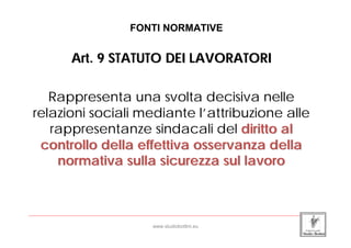 FONTI NORMATIVE


                 Art. 9 STATUTO DEI LAVORATORI

    Rappresenta una svolta decisiva nelle
 relazioni sociali mediante l’attribuzione alle
    rappresentanze sindacali del diritto al
  controllo della effettiva osservanza della
     normativa sulla sicurezza sul lavoro


_____________________________________________________________________________________________________________________

                                                 www.studiobottini.eu
 