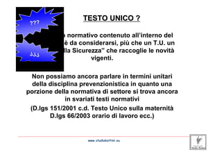TESTO UNICO ?

       L’elaborato normativo contenuto all’interno del
       D.lgs 81/08 è da considerarsi, più che un T.U. un
       “Codice della Sicurezza” che raccoglie le novità
                           vigenti.

       Non possiamo ancora parlare in termini unitari
       della disciplina prevenzionistica in quanto una
     porzione della normativa di settore si trova ancora
                   in svariati testi normativi
      (D.lgs 151/2001 c.d. Testo Unico sulla maternità
             D.lgs 66/2003 orario di lavoro ecc.)

_____________________________________________________________________________________________________________________
                                            www.studiobottini.eu
 
