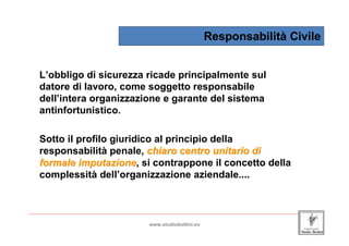 Responsabilità Civile


    L’obbligo di sicurezza ricade principalmente sul
    datore di lavoro, come soggetto responsabile
    dell’intera organizzazione e garante del sistema
    antinfortunistico.

    Sotto il profilo giuridico al principio della
    responsabilità penale, chiaro centro unitario di
    formale imputazione, si contrappone il concetto della
             imputazione
    complessità dell’organizzazione aziendale....


_____________________________________________________________________________________________________________________

                                                www.studiobottini.eu
 