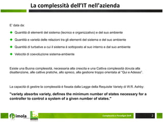 La	
  complessità	
  dell’IT	
  nell’azienda	
  

E’ data da:

u  Quantità di elementi del sistema (tecnico e organizzativo) e del suo ambiente

u  Quantità e varietà delle relazioni tra gli elementi del sistema e del suo ambiente

u  Quantità di turbative a cui il sistema è sottoposto al suo interno e dal suo ambiente

u  Velocità di coevoluzione sistema-ambiente



Esiste una Buona complessità, necessaria alla crescita e una Cattiva complessità dovuta alla
disattenzione, alle cattive pratiche, allo spreco, alla gestione troppo orientata al “Qui e Adesso”.



La capacità di gestire la complessità è fissata dalla Legge della Requisite Variety di W.R. Ashby:

"variety absorbs variety, defines the minimum number of states necessary for a
controller to control a system of a given number of states."



                                                                     Complessità	
  e	
  Paradigm	
  ShiM	
     2
 