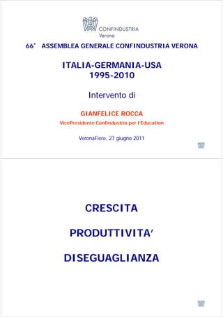 66° ASSEMBLEA GENERALE CONFINDUSTRIA VERONA


         ITALIA-GERMANIA-USA
               1995-2010

                    Intervento di

                GIANFELICE ROCCA
        VicePresidente Confindustria per l’Education


                VeronaFiere, 27 giugno 2011




                  CRESCITA

            PRODUTTIVITA’

         DISEGUAGLIANZA
 