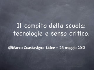 Il compito della scuola:
tecnologie e senso critico.

Marco Guast avigna, Udine - 26 maggio 2012
 