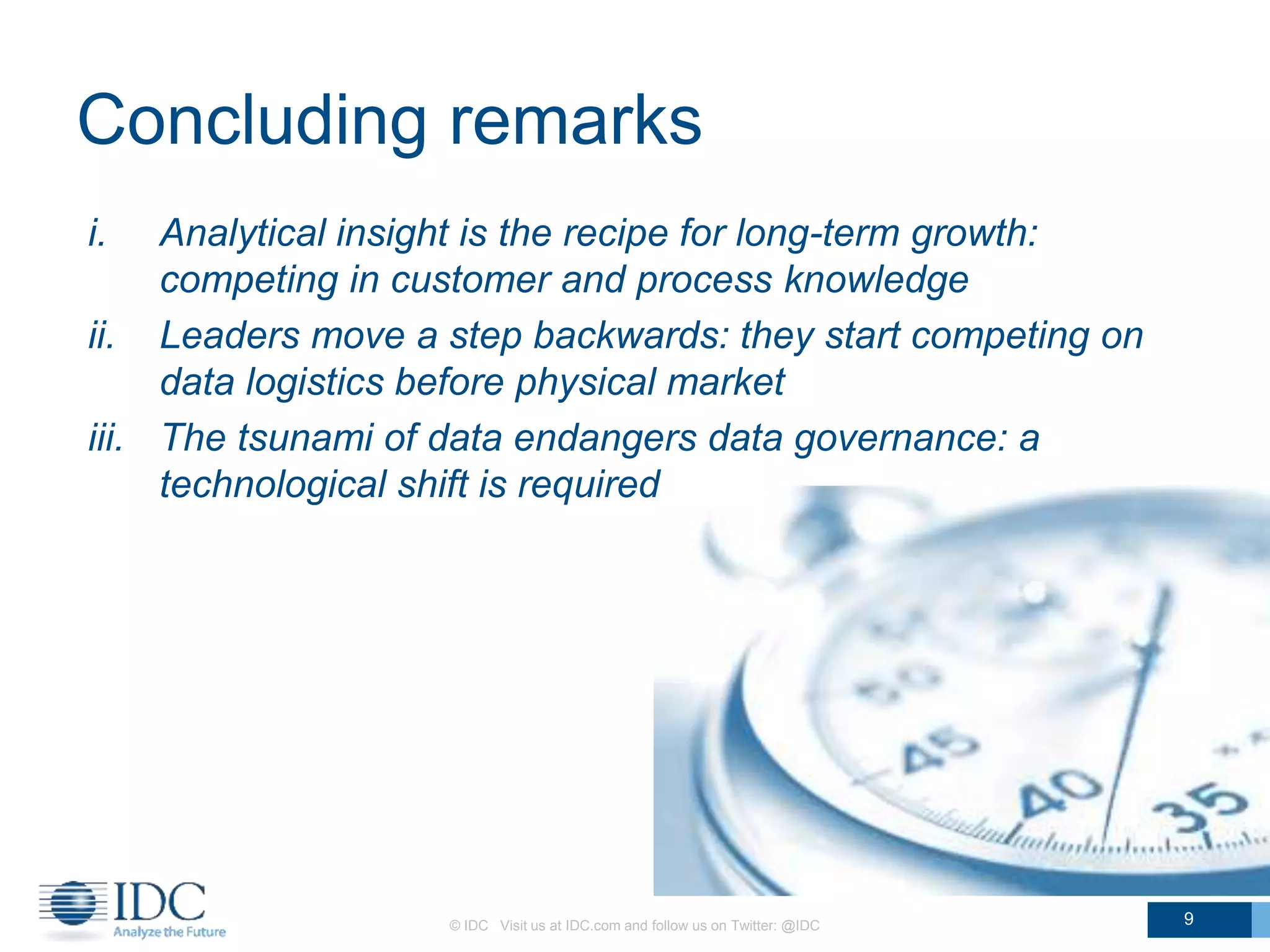 Concluding remarks
i. Analytical insight is the recipe for long-term growth:
competing in customer and process knowledge
ii. Leaders move a step backwards: they start competing on
data logistics before physical market
iii. The tsunami of data endangers data governance: a
technological shift is required
© IDC Visit us at IDC.com and follow us on Twitter: @IDC 9
 