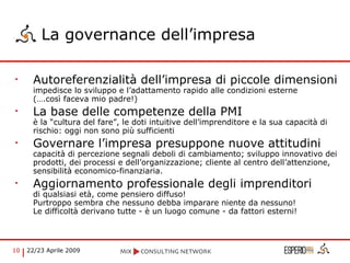 La governance dell’impresa Autoreferenzialità dell’impresa di piccole dimensioni  impedisce lo sviluppo e l’adattamento rapido alle condizioni esterne  (….così faceva mio padre!) La base delle competenze della PMI  è la “cultura del fare”, le doti intuitive dell’imprenditore e la sua capacità di rischio: oggi non sono più sufficienti Governare l’impresa presuppone nuove attitudini capacità di percezione segnali deboli di cambiamento; sviluppo innovativo dei prodotti, dei processi e dell’organizzazione; cliente al centro dell’attenzione, sensibilità economico-finanziaria. Aggiornamento professionale degli imprenditori di qualsiasi età, come pensiero diffuso! Purtroppo sembra che nessuno debba imparare niente da nessuno! Le difficoltà derivano tutte - è un luogo comune - da fattori esterni! 