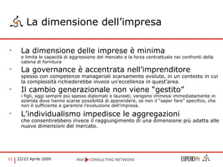 La dimensione dell’impresa La dimensione delle imprese è minima  e limita le capacità di aggressione del mercato e la forza contrattuale nei confronti della catena di fornitura  La governance è accentrata nell’imprenditore spesso con competenze manageriali scarsamente evolute, in un contesto in cui la complessità richiederebbe invece un’eccellenza in quest’area. Il cambio generazionale non viene “gestito” i figli, oggi sempre più spesso diplomati o laureati, vengono immessi immediatamente in azienda dove hanno scarse possibilità di apprendere, se non il “saper fare” specifico, che non è sufficiente a garantire l’evoluzione dell’impresa. L’individualismo impedisce le aggregazioni che consentirebbero invece il raggiungimento di una dimensione più adatta alle nuove dimensioni del mercato.   