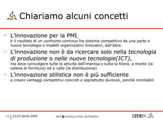 Chiariamo alcuni concetti L’innovazione per la PMI   è il risultato di un  confronto continuo  fra sistema competitivo da una parte e nuove tecnologie e modelli organizzativi innovativi, dall’altra. L’innovazione non è da ricercare solo nella  tecnologia di produzione  o  nelle nuove tecnologie(ICT) ,  ma deve coinvolgere tutte le attività dell’impresa e tutta la filiera, a monte (la catena di fornitura) ed a valle (la distribuzione) L’innovazione  stilistica  non è più sufficiente  a creare vantaggi competitivi concreti e soprattutto durevoli, perché inimitabili 