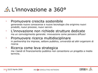 L’innovazione a 360° Promuovere crescita sostenibile  generando nuove conoscenze e nuove tecnologie che originino nuovi prodotti, nuovi processi, nuovi servizi. L’innovazione non richiede strutture dedicate  ma un coinvolgimento generale: innovazione come pensiero diffuso! Promuovere ricerca multidisciplinare  in partnership tra imprese, settore pubblico, università ed altri organismi di ricerca Ricerca come leva strategica  ma i bandi di finanziamento pubblico non consentono un progetto a medio termine. 