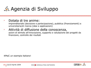 Agenzia di Sviluppo Dotata di tre anime:  imprenditoriale (decisione e partecipazione), pubblica (finanziamenti) e universitaria/di ricerca (idee e applicazioni) Attività di diffusione della conoscenza,  azioni di stimolo all’innovazione, supporto e valutazione dei progetti da finanziare, controllo dei risultati KMaC un esempio italiano! 
