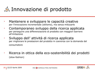 Innovazione di prodotto Mantenere e sviluppare le capacità creative  per l’innovazione incrementale (stilismo), ma senza mitizzarle Contemporaneo sviluppo della ricerca applicata  per perseguire una differenziazione di prodotto con maggiori barriere all’imitazione Sviluppo dell’ attività di ricerca applicata  per migliorare le prestazioni del prodotto in coerenza con la domanda del consumatore   Ricerca in ottica della eco-sostenibilità dei prodotti  (slow-fashion)   