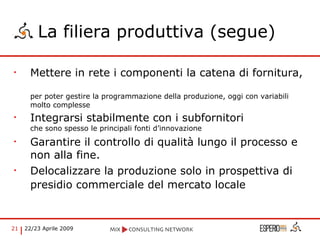 La filiera produttiva (segue) Mettere in rete i componenti la catena di fornitura,  per poter gestire la programmazione della produzione, oggi con variabili molto complesse Integrarsi stabilmente con i subfornitori  che sono spesso le principali fonti d’innovazione Garantire il controllo di qualità lungo il processo e non alla fine. Delocalizzare la produzione solo in prospettiva di presidio commerciale del mercato locale   