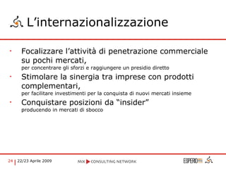 L’internazionalizzazione Focalizzare l’attività di penetrazione commerciale su pochi mercati,  per concentrare gli sforzi e raggiungere un presidio diretto Stimolare la sinergia tra imprese con prodotti complementari,  per facilitare investimenti per la conquista di nuovi mercati insieme Conquistare posizioni da “insider”  producendo in mercati di sbocco 