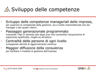 Sviluppo delle competenze  Sviluppo delle competenze manageriali delle imprese,  per superare la complessità della gestione, sia a livello imprenditoriale che dei manager e dei quadri interni. Passaggio generazionale programmato inserendo i figli in azienda solo dopo aver loro consentito l’acquisizione di esperienze qualificate, meglio se all’estero. Centralità delle persone di ogni livello sviluppando attività di aggiornamento continuo Maggior diffusione della consulenza  per facilitare il modello di gestione dell’impresa  