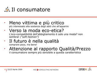 Il consumatore Meno vittima e più critico più interessato alla sostanza degli abiti che all’apparire Verso la moda eco-etica? L’eco-compatibilità dell’abbigliamento è solo una moda? non sembra!  (“soft-fashion”) Il futuro è nella qualità comprare poco, ma bene! Attenzione al rapporto Qualità/Prezzo il consumatore sempre più sensibile a questa caratteristica 