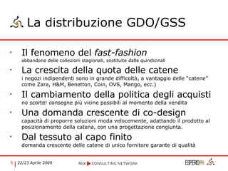 La distribuzione GDO/GSS Il fenomeno del  fast-fashion abbandono delle collezioni stagionali, sostituite dalle quindicinali La crescita della quota delle catene i negozi indipendenti sono in grande difficoltà, a vantaggio delle “catene” come Zara, H&M, Benetton, Coin, OVS, Mango, ecc.) Il cambiamento della politica degli acquisti  no scorte! consegne più vicine possibili al momento della vendita Una domanda crescente di co-design capacità di proporre soluzioni moda velocemente, adattando il prodotto al posizionamento della catena, con una progettazione congiunta. Dal tessuto al capo finito domanda crescente delle catene di unico fornitore garante di qualità 