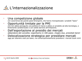 L’internazionalizzazione Una competizione globale  con cocorrenza dai grandi paesi emergenti, che hanno monopolizzato i prodotti “basic” Opportunità limitate per la PMI che non abbia perseguito una politica di marca o abbia un prodotto ad alta tecnologia, o fortemente caratterizzato e con solide barriere all’imitazione. Dall’esportazione al presidio dei mercati abbandono del concetto: esportiamo in 100 paesi…meglio due, presidiati bene! Delocalizzazione strategica per presidiare mercati oggi per ottenere costi più bassi, ma contemporaneamente presidiare i mercati locali vicini 
