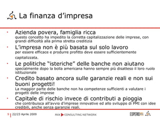La finanza d’impresa Azienda povera, famiglia ricca  questo concetto ha impedito la corretta capitalizzazione delle imprese, con grandi difficoltà alla prima stretta creditizia L’impresa non è più basata sul solo lavoro per essere efficace e produrre profitto deve essere sufficientemente capitalizzata.   Le politiche “isteriche” delle banche non aiutano specialmente dopo la bolla americana hanno sempre più disatteso il loro ruolo istituzionale Credito basato ancora sulle garanzie reali e non sui buoni progetti! La maggior parte delle banche non ha competenze sufficienti a valutare i progetti delle imprese Capitale di rischio invece di contributi a pioggia che contribuisca all’avvio d’imprese innovative ed allo sviluppo di PMI con idee credibili, anche senza garanzie reali. 