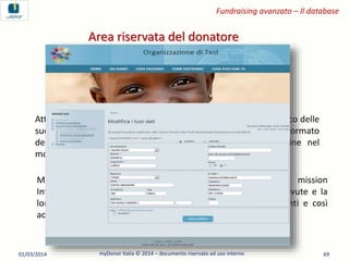 Fundraising avanzato – Il database

Area riservata del donatore

Come con la banca possiamo wia web collegarci,
vedere i movimenti del conto, effettuare pagamenti
Attraverso l’area riservata gli consentiamo di accedere allo storico delle
sue donazioni, stampare il rendiconto e soprattutto tenerlo informato
delle nostre iniziative e chiedergli subito di donare on line nel
momento di maggiore emotività
Mettere in grado il donatore di partecipare alla nostra mission
Informandolo, rendicontandogli in tempo reale le somme ricevute e la
loro destinazione sui progetti. In una parola essere trasparenti e così
acquistare la sua fiducia e fedeltà

01/03/2014

myDonor Italia © 2014 – documento riservato ad uso interno

69

 