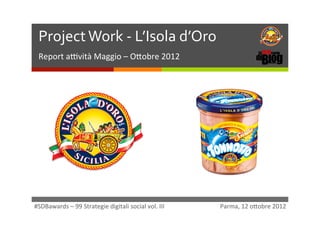 Project	
  Work	
  -­‐	
  L’Isola	
  d’Oro	
  	
                                                                                                          ì	
  
  Report	
  a)vità	
  Maggio	
  –	
  O1obre	
  2012	
  




#SDBawards	
  –	
  99	
  Strategie	
  digitali	
  social	
  vol.	
  III 	
     	
  	
  	
  	
  	
  	
  	
  	
  	
  	
  	
  	
  	
  	
  	
  Parma,	
  12	
  o1obre	
  2012	
  
 