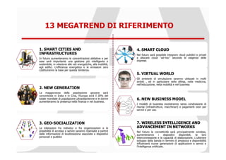 13 MEGATREND DI RIFERIMENTO

1. SMART CITIES AND                                               4. SMART CLOUD
INFRASTRUCTURES                                                   Nel futuro sarà possibile integrare cloud pubblici e privati
In futuro aumenteranno le concentrazioni abitative e per          e allocare cloud “ad-hoc” secondo le esigenze delle
esse sarà importante una gestione più intelligente e              imprese.
sostenibile, in relazione alle reti energetiche, alla mobilità,
agli edifici. L’efficienza energetica e le emissioni zero
costituiranno la base per questa tendenza.
                                                                  5. VIRTUAL WORLD
                                                                  Gli ambienti di simulazione saranno utilizzati in molti
                                                                  ambiti , ed in particolare nella difesa, nella medicina,
                                                                  nell’educazione, nella mobilità e nel business
2. NEW GENERATION
La maggioranza della popolazione giovane sarà
concentrata in India e in Cina, l’Europa avrà il 20% del
totale mondiale di popolazione ultraottantenne e le donne         6. NEW BUSINESS MODEL
aumenteranno la presenza nella finanza e nel business.
                                                                  I modelli di business evolveranno verso condivisione di
                                                                  risorse (infrastrutture, macchinari) e pagamenti orari per
                                                                  servizi e per uso.




3. GEO-SOCIALIZATION                                              7. WIRELESS INTELLIGENCE AND
Le interazioni fra individui e fra organizzazioni e le            ADVANCEMENT IN NETWORKS
possibilità di accesso a servizi saranno ripensate a partire      Nel futuro la connettività sarà principalmente wireless,
dalle informazioni di localizzazione associate a dispositivi      aumenteranno          i   dispositivi disponibili, la  loro
personali e pubblici                                              interconnessione e la capacità di elaborazione. L’ulteriore
                                                                  sviluppo della banda in termini di ampiezza e disponibilità
                                                                  influenzerà nuove generazioni di applicazioni e servizi e
                                                                  l’intelligenza artificiale.
 