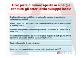 Altre piste di lavoro aperte in sinergia
con tutti gli attori dello sviluppo locale

Esplorare l’interesse pubblico e privato nella messa a disposizione e
rielaborazione dei dati

Abbattimento dei costi ripetuti favorendo piattaforme digitali interoperabili
e standardizzate

Gestione intelligente e meno energivora con l’aiuto delle ICT delle case e
delle città

Cogliere la fertilizzazione del mondo digitale da parte di tutti gli altri ambiti
scientifici, umanisti e artistici: ICT && CREATIVITA’

Favorire la nascita di nuove imprese


Creare concentrazioni di competenze e di investimenti sull’ICT
 