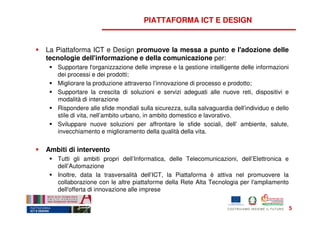 PIATTAFORMA ICT E DESIGN


La Piattaforma ICT e Design promuove la messa a punto e l'adozione delle
tecnologie dell'informazione e della comunicazione per:
   Supportare l'organizzazione delle imprese e la gestione intelligente delle informazioni
   dei processi e dei prodotti;
   Migliorare la produzione attraverso l’innovazione di processo e prodotto;
   Supportare la crescita di soluzioni e servizi adeguati alle nuove reti, dispositivi e
   modalità di interazione
   Rispondere alle sfide mondiali sulla sicurezza, sulla salvaguardia dell’individuo e dello
   stile di vita, nell’ambito urbano, in ambito domestico e lavorativo.
   Sviluppare nuove soluzioni per affrontare le sfide sociali, dell’ ambiente, salute,
   invecchiamento e miglioramento della qualità della vita.


Ambiti di intervento
   Tutti gli ambiti propri dell’Informatica, delle Telecomunicazioni, dell’Elettronica e
   dell’Automazione
   Inoltre, data la trasversalità dell’ICT, la Piattaforma è attiva nel promuovere la
   collaborazione con le altre piattaforme della Rete Alta Tecnologia per l'ampliamento
   dell'offerta di innovazione alle imprese


                                                                                               5
 