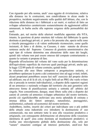 Con riguardo poi alla norma, anch’ essa oggetto di rivisitazione, relativa
alla distanze tra le costruzioni, non condividiamo in alcun modo la
prospettiva, incidente negativamente sulla qualità dell’abitare, che, con la
riduzione delle distanze tra i fabbricati a sei metri, si realizzi di fatto un
sviluppo urbanistico caratterizzato sostanzialmente da agglomerati edilizi
ammassati, in barba anche alla supreme esigenze della permeabilità dei
suoli.
Entrando, poi, nel merito delle ulteriori modifiche apportate alle NTA,
intanto, la questione di poter omettere dal volume del fabbricato la quota
destinata ai parcheggi privati, ci porta a far presente che, specie nelle zone
a vincolo paesaggistico e di valore ambientale riconosciuto, come quelle
insistenti, di fatto e di diritto, su Cassano, é stato statuito da diverse
sentenze anche del Supremo Consesso di giustizia amministrativa che
ogni tipo di volume determina una alterazione dello stato dei luoghi,
quindi tale volume non può essere omesso dal computo contrariamente a
quanto la variante si propone di fare.
Riguardo all'esclusione del volume del vano scala per la determinazione
dell'equivalente superficie da riservare quali parcheggi privati, anche qui,
la legge 122/89 parla di volume costruito, quindi lordo.
In relazione alle aree libere sottoposte a progettazione unitaria, si
potrebbero spalancare le porte a dei contenziosi sino ad oggi evitati; infatti,
alcuni proprietari potrebbero essere lesi nell’ esercizio del proprio diritto
ad edificare; ma al di là di ciò, si toglie linfa ad un PRG che vuole evitare
che si proceda in termini individualistici, a dispetto delle superiori ragioni
di un armonico e razionale sviluppo del territorio che può garantirsi solo
attraverso forme di pianificazione unitaria e sottratta all’ arbitrio del
singolo. Non consentiremo, dunque, mani libere sulla città a dispetto dei
canoni di corretto ed armonico sviluppo urbanistico del nostro territorio,
perché ciò significherebbe archiviare una storia splendida di ostinata e
strenua difesa dei fattori antropici, naturalistici, paesaggistici,
architettonici, culturale ed economici del nostro territorio.
Andrebbero, inoltre, inseriti dei criteri per individuare uno o più ambiti
della attuale zona industriale ove introdurre la destinazione d’ uso
commerciale, ma non sottrarre tutte le aree alla vocazione produttiva e
artigianale, con conseguente deformazione ed alterazione della vocazione
identitaria di quell’ area come destinata ad insediamenti produttivi; si
rischia uno stravolgimento globale della destinazione che, solo per
“sanare” situazioni contigue ad interessi particolari, anch’essi ben
 