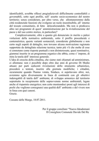 identificabili, avrebbe riflessi pregiudizievoli difficilmente controllabili e
governabili, sotto ogni profilo, sull’ assetto socio-economico del nostro
territorio; senza considerare, per altro verso, che allontaneremmo dalla
città residenziale funzioni che svolgono un ruolo insostituibile, all’ interno
del tessuto comunitario, di fatto delocalizzandole. Ma non si predicava
altro nei programmi di quest’ amministrazione per la rivitalizzazione del
paese e del suo centro storico, in particolare?
       Complessivamente, oltre a quanto già denunciato in merito a palesi
violazioni della normativa ambientale, sotto il profilo procedurale e
contenutistico, queste varianti sostanziali, considerate globalmente e non
certo negli aspetti di dettaglio, non trovano alcuna motivazione ragionata
supportata da dettagliata relazione tecnica; tanto più v'é che molte di esse
si connotano come risposte puntuali e non disinteressate, quasi nominative,
giammai inserite in un programma organico che abbia, come s’ impone, di
mira la tutela dell’ interesse generale.
L'idea di crescita della cittadina, che siamo stati chiamati ad amministrare,
ci allontana: non é possibile dopo oltre due anni di governo Di Medio
attuare per parti sedicenti rivisitazioni dello strumento urbanistico,
procedere a tentoni, inserire alla giornata modifiche; i cittadini,
sicuramente quando l'hanno votata, Sindaco, si aspettavano altro; noi,
avremmo agito diversamente in linea di continuità con gli obiettivi
inderogabili di tutela dell’ ambiente, di sviluppo armonico del territorio
soprattutto in recepimento delle sopravvenute norme ambientali, legate
anche al risparmio energetico; non certo mostrandoci proni agli interessi di
pochi che vogliono consegnarci una qualità dell’ ambiente e del vivere non
in linea con quei canoni.
Grazie.

Cassano delle Murge, 18.07.2011.


                                Per il gruppo consiliare “Nuova Ideadomani
                                   Il Consigliere Comunale Davide Del Re
 