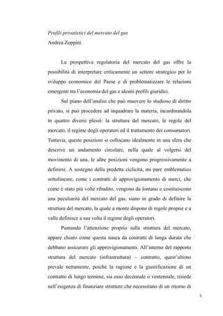 Profili privatistici del mercato del gas
Andrea Zoppini

La prospettiva regolatoria del mercato del gas offre la
possibilità di interpretare criticamente un settore strategico per lo
sviluppo economico del Paese e di problematizzare le relazioni
emergenti tra l’economia del gas e alcuni profili giuridici.
Sul piano dell’analisi che può muovere lo studioso di diritto
privato, si può procedere ad inquadrare la materia, incardinandola
in quattro diversi plessi: la struttura del mercato, le regole del
mercato, il regime degli operatori ed il trattamento dei consumatori.
Tuttavia, queste posizioni si collocano idealmente in una sfera che
descrive un andamento circolare, nella quale al volgersi del
movimento di una, le altre posizioni vengono progressivamente a
definirsi. A sostegno della predetta ciclicità, mi pare emblematico
sottolineare, come i contratti di approvigionamento di merci, che
come è stato più volte ribadito, vengono da lontano e costituiscono
una peculiarità del mercato del gas, siano in grado di definire la
struttura del mercato, la quale a monte dispone di regole proprie e a
valle definisce a sua volta il regime degli operatori.
Puntando l’attenzione proprio sulla struttura del mercato,
appare chiaro come questa nasca da contratti di lunga durata che
debbano assicurare gli approvigionamenti. All’interno del rapporto
struttura del mercato (infrastruttura) – contratto, quest’ultimo
prevale nettamente, poiché la ragione e la giustificazione di un
contratto di lungo termine, sia esso decennale o ventennale, risiede
nell’esigenza di finanziare strutture che necessitano di un ritorno di
1

 