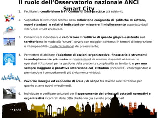 Il ruolo dell’Osservatorio nazionale ANCI
Smart City1. Facilitare la condivisione fra i Comuni di best practice già esistenti;
2. Supportare le istituzioni centrali nella definizione congiunta di politiche di settore,
nuovi standard e relativi indicatori per misurare il miglioramento apportato dagli
interventi (smart practices).
3. Consentire di individuare e valorizzare il riutilizzo di quanto già pre-esistente sul
territorio ma in modo più “smart”, ovvero con maggiori contenuti in termini di integrazione
e interoperabilità (modernizzazione) del pre-esistente;
4. Permettere di abilitare l’adozione di opzioni organizzative, finanziarie e strumenti
tecnologicamente più moderni (innovazione) da rendere disponibili ai decisori e
operatori istituzionali per la gestione della crescente complessità sul territorio e per una
sempre maggiore e proattiva interazione col cittadino (inclusività), coinvolgendolo e
premiandone i comportamenti più civicamente virtuosi;
5. Favorire sinergie ed economie di scala / di scopo tra diverse aree territoriali per
quanto attiene nuovi investimenti.
6. Individuare e verificare soluzioni per il superamento dei principali ostacoli normativi e
organizzativi incontrati dalle città che hanno già avviato progetti smart
 