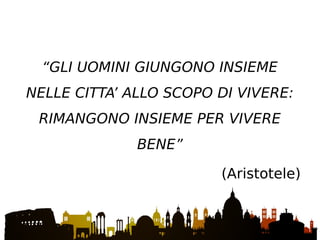 “GLI UOMINI GIUNGONO INSIEME
NELLE CITTA’ ALLO SCOPO DI VIVERE:
RIMANGONO INSIEME PER VIVERE
BENE”
(Aristotele)
 