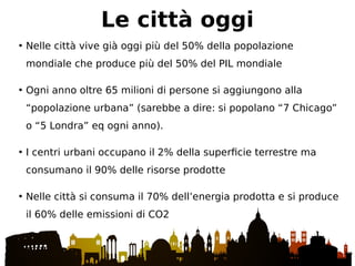 • Nelle città vive già oggi più del 50% della popolazione
mondiale che produce più del 50% del PIL mondiale
• Ogni anno oltre 65 milioni di persone si aggiungono alla
“popolazione urbana” (sarebbe a dire: si popolano “7 Chicago”
o “5 Londra” eq ogni anno).
• I centri urbani occupano il 2% della superficie terrestre ma
consumano il 90% delle risorse prodotte
• Nelle città si consuma il 70% dell’energia prodotta e si produce
il 60% delle emissioni di CO2
Le città oggi
 