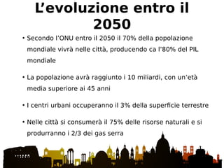 • Secondo l’ONU entro il 2050 il 70% della popolazione
mondiale vivrà nelle città, producendo ca l’80% del PIL
mondiale
• La popolazione avrà raggiunto i 10 miliardi, con un’età
media superiore ai 45 anni
• I centri urbani occuperanno il 3% della superficie terrestre
• Nelle città si consumerà il 75% delle risorse naturali e si
produrranno i 2/3 dei gas serra
L’evoluzione entro il
2050
 