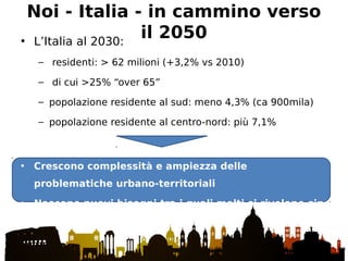 Noi - Italia - in cammino verso
il 2050• L’Italia al 2030:
– residenti: > 62 milioni (+3,2% vs 2010)
– di cui >25% “over 65”
– popolazione residente al sud: meno 4,3% (ca 900mila)
– popolazione residente al centro-nord: più 7,1%
• Crescono complessità e ampiezza delle
problematiche urbano-territoriali
• Nascono nuovi bisogni tra i quali molti si rivelano sin
da subito critici
 