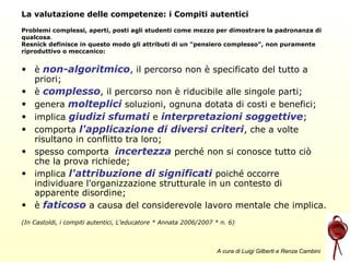 La valutazione delle competenze: i Compiti autentici
Problemi complessi, aperti, posti agli studenti come mezzo per dimostrare la padronanza di
qualcosa.
Resnick definisce in questo modo gli attributi di un "pensiero complesso", non puramente
riproduttivo o meccanico:

• è non-algoritmico, il percorso non è specificato del tutto a
priori;
• è complesso, il percorso non è riducibile alle singole parti;
• genera molteplici soluzioni, ognuna dotata di costi e benefici;
• implica giudizi sfumati e interpretazioni soggettive;
• comporta l'applicazione di diversi criteri, che a volte
risultano in conflitto tra loro;
• spesso comporta incertezza perché non si conosce tutto ciò
che la prova richiede;
• implica l'attribuzione di significati poiché occorre
individuare l'organizzazione strutturale in un contesto di
apparente disordine;
• è faticoso a causa del considerevole lavoro mentale che implica.
(In Castoldi, i compiti autentici, L’educatore * Annata 2006/2007 * n. 6)

A cura di Luigi Gilberti e Renza Cambini

 