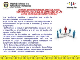 Los resultados parciales y periódicos que arroje la
interventoría deben estar orientados a:
•Fijar plazos para aplicar correctivos a las irregularidades o
incumplimientos en que incurra el contratista y evaluar su
cumplimiento.
•Certificar que lo ejecutado por el contratista se ajusta o no a
lo requerido por el contratante y si en todo se sujeta a lo
pactado en el contrato.
•Recomendar la imposición de sanciones contractuales
pactadas, cuando el contratista incumpla sus obligaciones.
•Expedir certificaciones correspondientes para que se
efectúen los pagos al contratista, previa verificación del
cumplimiento de lo establecido en el contrato.
•Servir de insumo para la liquidación del contrato.
•Servir de medio probatorio para la conciliación de conflictos
entre las partes en la eventualidad que se presenten y para la
caducidad de los contratos cuando a ello haya lugar.
¿CUÁLES SON LOS POSIBLES EFECTOS A NIVEL
CONTRACTUAL DE LO QUE SE ESTABLEZCA EN LAS
ACTAS E INFORMES DE INTERVENTORIA?
 
