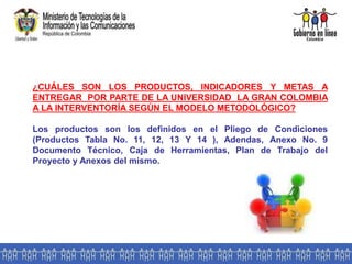 ¿CUÁLES SON LOS PRODUCTOS, INDICADORES Y METAS A
ENTREGAR POR PARTE DE LA UNIVERSIDAD LA GRAN COLOMBIA
A LA INTERVENTORÍA SEGÚN EL MODELO METODOLÓGICO?
Los productos son los definidos en el Pliego de Condiciones
(Productos Tabla No. 11, 12, 13 Y 14 ), Adendas, Anexo No. 9
Documento Técnico, Caja de Herramientas, Plan de Trabajo del
Proyecto y Anexos del mismo.
 