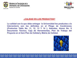¿CALIDAD EN LOS PRODUCTOS?
La calidad con la que debe entregar la Universidad los productos a la
Interventoría son los definidos en el Pliego de Condiciones
(Productos Tabla No. 11, 12, 13 Y 14 ), Adendas, Anexo No. 9
Documento Técnico, Caja de Herramientas, Plan de Trabajo del
Proyecto en el ítem Plan de Calidad y Matriz de Calidad.
 