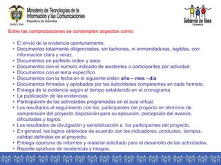 Entre las comprobaciones se contemplan aspectos como:
• El envío de la evidencia oportunamente,
• Documentos totalmente diligenciados, sin tachones, ni enmendaduras, legibles, con
información clara y veraz.
• Documentos en perfecto orden y aseo.
• Documentos con el número indicado de asistentes o participantes por actividad.
• Documentos con el tema específico
• Documentos con la fecha en el siguiente orden año – mes - día
• Documentos firmados y aprobados por las autoridades competentes en cada formato.
• Entrega de la evidencia según el tiempo establecido en el cronograma.
• La publicación de las evidencias.
• Participación de las actividades programadas en el aula virtual.
• Los resultados al seguimiento con los participantes del proyecto en términos de
comprensión del proyecto disposición para su ejecución, percepción del avance,
dificultades y logros.
• Los resultados de divulgación y sensibilización a los participantes del proyecto.
• En general, los logros obtenidos de acuerdo con los indicadores, productos, tiempos,
calidad definidos en el proyecto.
• Entrega oportuna de informes y material solicitado para el desarrollo de las actividades.
• Reporte oportuno de incidencias y riesgos.
 