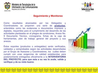 Seguimiento y Monitoreo
Como resultados alcanzados por los Delegados y
Coordinadores se proponen una serie de productos,
entendidos como las evidencias o documentos impresos y
digitales, requeridos para el cumplimiento del desarrollo de las
actividades planteadas en el pliegos de condiciones, Anexo No.
9 Documento Técnico, cronograma, fichas de la caja de
herramientas, plan de trabajo general del proyecto y sus
anexos.
Éstos soportes (productos o entregables) serán verificados,
validados y comprobados según las actividades desarrolladas
por el Grupo de Asesores y Coordinadores, los cuáles deben
cumplir con unas exigencias de calidad establecidas para
posteriormente entregarlos oficialmente a la INTERVENTORIA
DEL PROYECTO, para que esta a su vez lo avale, valide y
verifique y de su visto bueno.
 