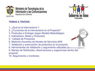 TEMAS A TRATAR:
1. ¿Qué es la Interventoría ?
2. ¿Funciones de la interventoría en el Proyecto?
3. Productos a Entregar según Modelo Metodológico
4. Indicadores, Metas y Productos
5. Calidad de Productos
6. Medición Acuerdos de Niveles de Servicios ANS
7. Validación y autorización de productos en el proyecto.
8. Herramientas de Validación y seguimiento utilizadas para el proyecto.
9. Manejo de Solicitudes, observaciones y sugerencias dentro del
proyecto.
10. Seguimiento y monitoreo.
 