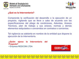 ¿Qué es la Interventoría?
Comprende la verificación del desarrollo o la ejecución de un
proyecto, vigilando que se lleve a cabo de acuerdo con las
especificaciones del pliego de condiciones, Adendas, Anexos
Técnicos, plan de trabajo y sus anexos, normas y demás
elementos estipulados o convenidos en contratos o convenios.
Tal vigilancia se adelanta en nombre de la entidad que dispone la
ejecución de la interventoría.
¿Quién ejerce la Interventoría del
Proyecto?
• Empresa REDCOM LTDA
 