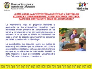 La interventoría logra su propósito mediante la
realización de las evaluaciones periódicas cuyos
resultados deben ponerse en conocimiento de las
partes y consignarse en las correspondientes actas e
informes a fin de que se tomen los correctivos del
caso y sirvan de soporte para imponer las sanciones
pactadas, cuando a ello hubiere lugar.
La periodicidad, los aspectos sobre los cuales se
evaluará y los criterios que se utilizarán, así como el
responsable de realizarla, se harán constar de manera
expresa en las cláusulas del contrato No. 000471 de
2010 mediante el cual el contratista Universidad la
Gran Colombia cumple su competencia.
¿CÓMO LOGRA LA INTERVENTORÍA SUPERVISAR Y CONTROLAR
EL AVANCE Y CUMPLIMIENTO DE LAS OBLIGACIONES TANTO POR
PARTE DEL CONTRATANTE COMO DEL CONTRATISTA?
 