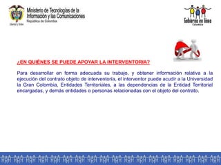 ¿EN QUIÉNES SE PUEDE APOYAR LA INTERVENTORIA?
Para desarrollar en forma adecuada su trabajo, y obtener información relativa a la
ejecución del contrato objeto de interventoría, el interventor puede acudir a la Universidad
la Gran Colombia, Entidades Territoriales, a las dependencias de la Entidad Territorial
encargadas, y demás entidades o personas relacionadas con el objeto del contrato.
 