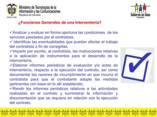 Analizar y evaluar en forma oportuna las condiciones de los
servicios prestados por el contratista.
 Identificar las eventualidades que puedan afectar el trabajo
del contratista a fin de corregirlas.
Impartir por escrito, al contratista, las instrucciones relativas
a la aplicación de instrumentos para el desarrollo de la
interventoría.
Elaborar informes periódicos de evaluación y/o actas de
interventoría, respecto a la ejecución del contrato, así como
documentar las razones de incumplimiento en que incurra el
contratista para que el contratante adopte las medidas
pertinentes con base en lo allí establecido.
Rendir los informes periódicos relativos a las actividades
realizadas en el contrato y suministrar la información y
documentación que se requiera en relación con la ejecución
del contrato.
¿Funciones Generales de una Interventoría?
 